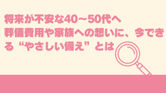 将来が不安な40〜50代へ｜葬儀費用や家族への想いに、今できる“やさしい備え”とは